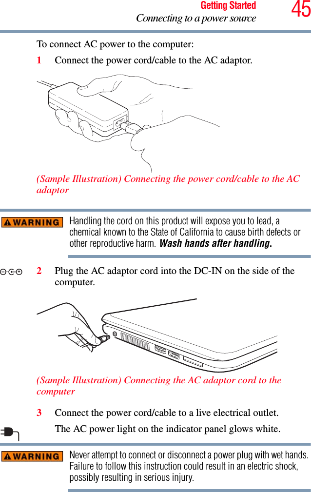 45Getting StartedConnecting to a power sourceTo connect AC power to the computer:1Connect the power cord/cable to the AC adaptor.(Sample Illustration) Connecting the power cord/cable to the AC adaptorHandling the cord on this product will expose you to lead, a chemical known to the State of California to cause birth defects or other reproductive harm. Wash hands after handling.2Plug the AC adaptor cord into the DC-IN on the side of the computer.(Sample Illustration) Connecting the AC adaptor cord to the computer3Connect the power cord/cable to a live electrical outlet.The AC power light on the indicator panel glows white.Never attempt to connect or disconnect a power plug with wet hands. Failure to follow this instruction could result in an electric shock, possibly resulting in serious injury._+