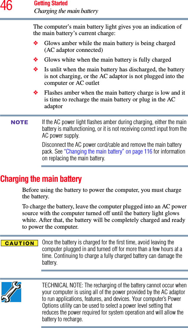 46 Getting StartedCharging the main batteryThe computer’s main battery light gives you an indication of the main battery’s current charge:❖Glows amber while the main battery is being charged (AC adaptor connected)❖Glows white when the main battery is fully charged❖Is unlit when the main battery has discharged, the battery is not charging, or the AC adaptor is not plugged into the computer or AC outlet❖Flashes amber when the main battery charge is low and it is time to recharge the main battery or plug in the AC adaptorIf the AC power light flashes amber during charging, either the main battery is malfunctioning, or it is not receiving correct input from the AC power supply.Disconnect the AC power cord/cable and remove the main battery pack. See “Changing the main battery” on page 116 for information on replacing the main battery.Charging the main batteryBefore using the battery to power the computer, you must charge the battery.To charge the battery, leave the computer plugged into an AC power source with the computer turned off until the battery light glows white. After that, the battery will be completely charged and ready to power the computer.Once the battery is charged for the first time, avoid leaving the computer plugged in and turned off for more than a few hours at a time. Continuing to charge a fully charged battery can damage the battery.TECHNICAL NOTE: The recharging of the battery cannot occur when your computer is using all of the power provided by the AC adaptor to run applications, features, and devices. Your computer’s Power Options utility can be used to select a power level setting that reduces the power required for system operation and will allow the battery to recharge.NOTE