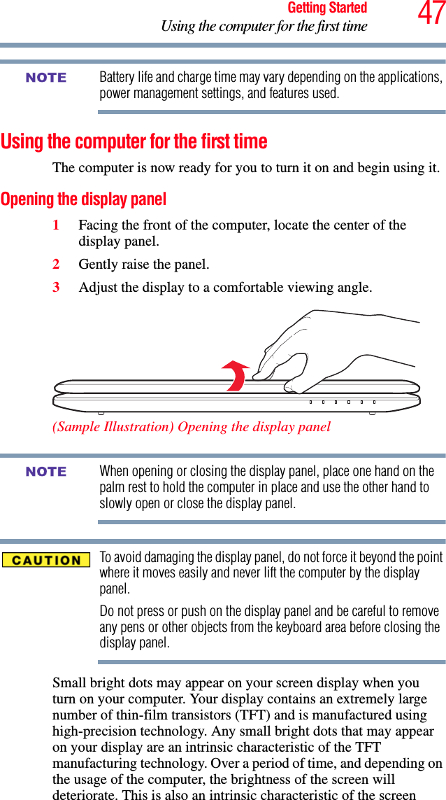 47Getting StartedUsing the computer for the first timeBattery life and charge time may vary depending on the applications, power management settings, and features used.Using the computer for the first timeThe computer is now ready for you to turn it on and begin using it.Opening the display panel1Facing the front of the computer, locate the center of the display panel.2Gently raise the panel.3Adjust the display to a comfortable viewing angle.(Sample Illustration) Opening the display panelWhen opening or closing the display panel, place one hand on the palm rest to hold the computer in place and use the other hand to slowly open or close the display panel.To avoid damaging the display panel, do not force it beyond the point where it moves easily and never lift the computer by the display panel. Do not press or push on the display panel and be careful to remove any pens or other objects from the keyboard area before closing the display panel.Small bright dots may appear on your screen display when you turn on your computer. Your display contains an extremely large number of thin-film transistors (TFT) and is manufactured using high-precision technology. Any small bright dots that may appear on your display are an intrinsic characteristic of the TFT manufacturing technology. Over a period of time, and depending on the usage of the computer, the brightness of the screen will deteriorate. This is also an intrinsic characteristic of the screen NOTENOTE