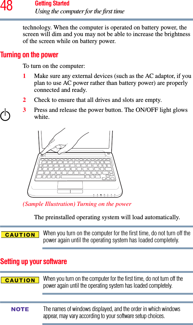 48 Getting StartedUsing the computer for the first timetechnology. When the computer is operated on battery power, the screen will dim and you may not be able to increase the brightness of the screen while on battery power.Turning on the power To turn on the computer:1Make sure any external devices (such as the AC adaptor, if you plan to use AC power rather than battery power) are properly connected and ready.2Check to ensure that all drives and slots are empty.3Press and release the power button. The ON/OFF light glows white. (Sample Illustration) Turning on the powerThe preinstalled operating system will load automatically.When you turn on the computer for the first time, do not turn off the power again until the operating system has loaded completely.Setting up your softwareWhen you turn on the computer for the first time, do not turn off the power again until the operating system has loaded completely. The names of windows displayed, and the order in which windows appear, may vary according to your software setup choices.NOTE