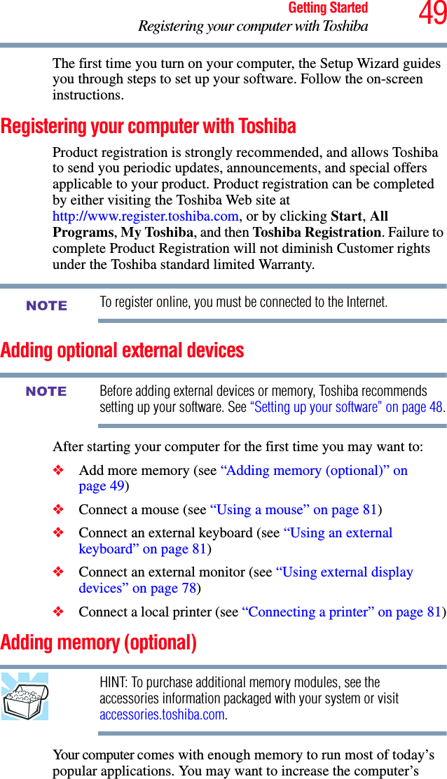 49Getting StartedRegistering your computer with ToshibaThe first time you turn on your computer, the Setup Wizard guides you through steps to set up your software. Follow the on-screen instructions.Registering your computer with ToshibaProduct registration is strongly recommended, and allows Toshiba to send you periodic updates, announcements, and special offers applicable to your product. Product registration can be completed by either visiting the Toshiba Web site at http://www.register.toshiba.com, or by clicking Start, All Programs, My Toshiba, and then Toshiba Registration. Failure to complete Product Registration will not diminish Customer rights under the Toshiba standard limited Warranty.To register online, you must be connected to the Internet.Adding optional external devicesBefore adding external devices or memory, Toshiba recommends setting up your software. See “Setting up your software” on page 48.After starting your computer for the first time you may want to:❖Add more memory (see “Adding memory (optional)” on page 49)❖Connect a mouse (see “Using a mouse” on page 81)❖Connect an external keyboard (see “Using an external keyboard” on page 81)❖Connect an external monitor (see “Using external display devices” on page 78)❖Connect a local printer (see “Connecting a printer” on page 81)Adding memory (optional)HINT: To purchase additional memory modules, see the accessories information packaged with your system or visit accessories.toshiba.com.Your computer comes with enough memory to run most of today’s popular applications. You may want to increase the computer’s NOTENOTE