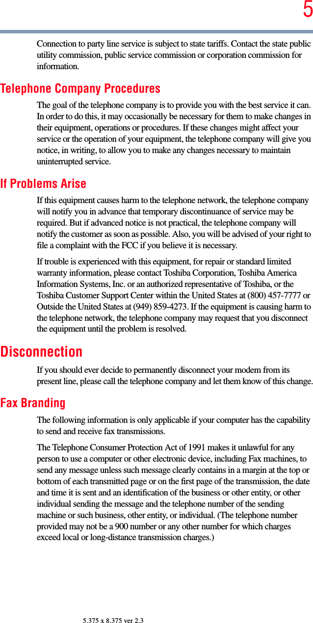 55.375 x 8.375 ver 2.3Connection to party line service is subject to state tariffs. Contact the state public utility commission, public service commission or corporation commission for information.Telephone Company ProceduresThe goal of the telephone company is to provide you with the best service it can. In order to do this, it may occasionally be necessary for them to make changes in their equipment, operations or procedures. If these changes might affect your service or the operation of your equipment, the telephone company will give you notice, in writing, to allow you to make any changes necessary to maintain uninterrupted service.If Problems AriseIf this equipment causes harm to the telephone network, the telephone company will notify you in advance that temporary discontinuance of service may be required. But if advanced notice is not practical, the telephone company will notify the customer as soon as possible. Also, you will be advised of your right to file a complaint with the FCC if you believe it is necessary. If trouble is experienced with this equipment, for repair or standard limited warranty information, please contact Toshiba Corporation, Toshiba America Information Systems, Inc. or an authorized representative of Toshiba, or the Toshiba Customer Support Center within the United States at (800) 457-7777 or Outside the United States at (949) 859-4273. If the equipment is causing harm to the telephone network, the telephone company may request that you disconnect the equipment until the problem is resolved. DisconnectionIf you should ever decide to permanently disconnect your modem from its present line, please call the telephone company and let them know of this change.Fax BrandingThe following information is only applicable if your computer has the capability to send and receive fax transmissions.The Telephone Consumer Protection Act of 1991 makes it unlawful for any person to use a computer or other electronic device, including Fax machines, to send any message unless such message clearly contains in a margin at the top or bottom of each transmitted page or on the first page of the transmission, the date and time it is sent and an identification of the business or other entity, or other individual sending the message and the telephone number of the sending machine or such business, other entity, or individual. (The telephone number provided may not be a 900 number or any other number for which charges exceed local or long-distance transmission charges.)