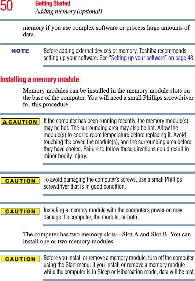 50 Getting StartedAdding memory (optional)memory if you use complex software or process large amounts of data.Before adding external devices or memory, Toshiba recommends setting up your software. See “Setting up your software” on page 48.Installing a memory moduleMemory modules can be installed in the memory module slots on the base of the computer. You will need a small Phillips screwdriver for this procedure.If the computer has been running recently, the memory module(s) may be hot. The surrounding area may also be hot. Allow the module(s) to cool to room temperature before replacing it. Avoid touching the cover, the module(s), and the surrounding area before they have cooled. Failure to follow these directions could result in minor bodily injury.To avoid damaging the computer’s screws, use a small Phillips screwdriver that is in good condition. Installing a memory module with the computer’s power on may damage the computer, the module, or both.The computer has two memory slots—Slot A and Slot B. You can install one or two memory modules.Before you install or remove a memory module, turn off the computer using the Start menu. If you install or remove a memory module while the computer is in Sleep or Hibernation mode, data will be lost.NOTE