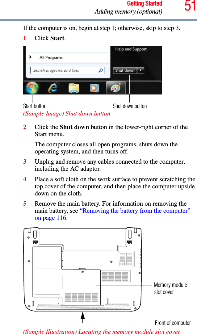 51Getting StartedAdding memory (optional)If the computer is on, begin at step 1; otherwise, skip to step 3.1Click Start. (Sample Image) Shut down button2Click the Shut down button in the lower-right corner of the Start menu.The computer closes all open programs, shuts down the operating system, and then turns off.3Unplug and remove any cables connected to the computer, including the AC adaptor.4Place a soft cloth on the work surface to prevent scratching the top cover of the computer, and then place the computer upside down on the cloth. 5Remove the main battery. For information on removing the main battery, see “Removing the battery from the computer” on page 116.(Sample Illustration) Locating the memory module slot coverShut down buttonStart buttonMemory module Front of computerslot cover