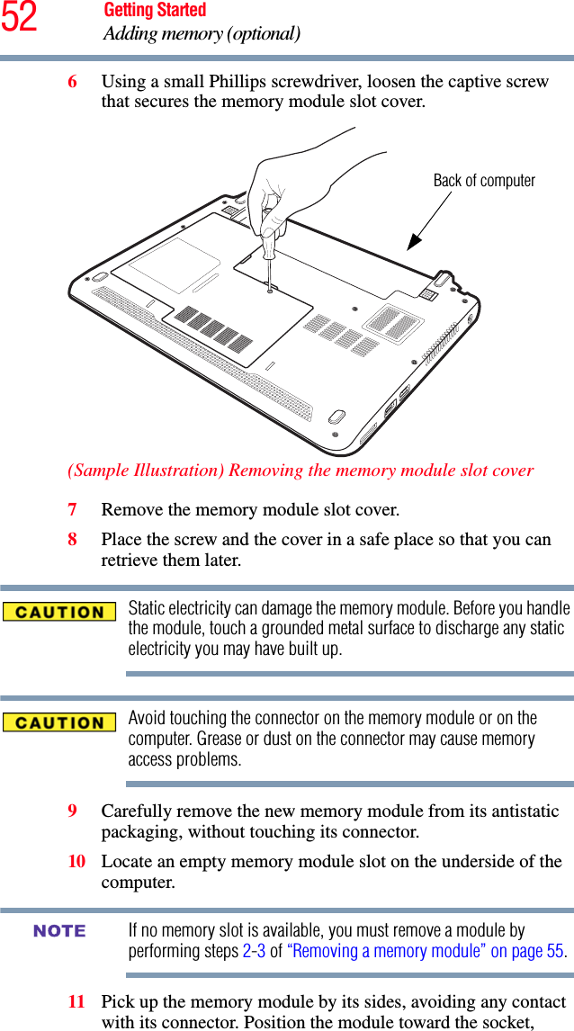 52 Getting StartedAdding memory (optional)6Using a small Phillips screwdriver, loosen the captive screw that secures the memory module slot cover.(Sample Illustration) Removing the memory module slot cover7Remove the memory module slot cover.8Place the screw and the cover in a safe place so that you can retrieve them later.Static electricity can damage the memory module. Before you handle the module, touch a grounded metal surface to discharge any static electricity you may have built up.Avoid touching the connector on the memory module or on the computer. Grease or dust on the connector may cause memory access problems.9Carefully remove the new memory module from its antistatic packaging, without touching its connector.10 Locate an empty memory module slot on the underside of the computer. If no memory slot is available, you must remove a module by performing steps 2-3 of “Removing a memory module” on page 55.11 Pick up the memory module by its sides, avoiding any contact with its connector. Position the module toward the socket, Back of computerNOTE