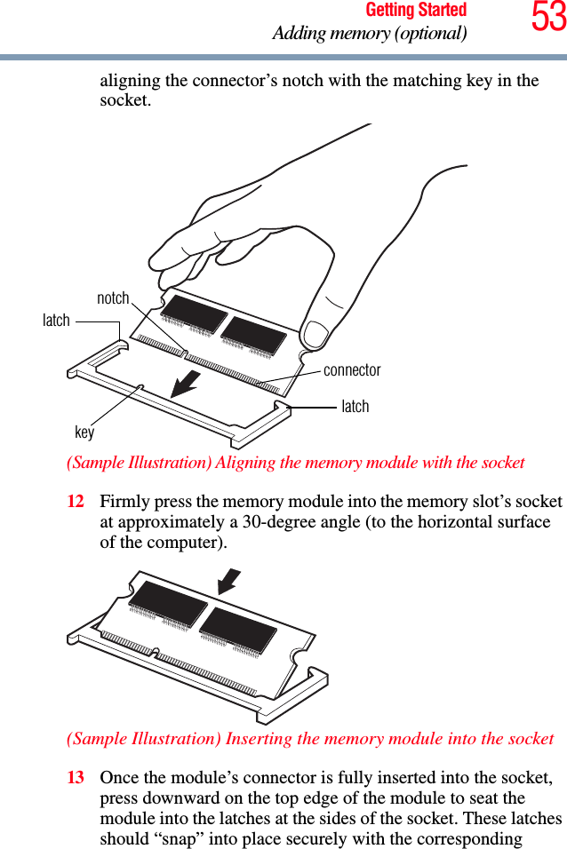 53Getting StartedAdding memory (optional)aligning the connector’s notch with the matching key in the socket.(Sample Illustration) Aligning the memory module with the socket12 Firmly press the memory module into the memory slot’s socket at approximately a 30-degree angle (to the horizontal surface of the computer).(Sample Illustration) Inserting the memory module into the socket13 Once the module’s connector is fully inserted into the socket, press downward on the top edge of the module to seat the module into the latches at the sides of the socket. These latches should “snap” into place securely with the corresponding latchlatchkeynotchconnector