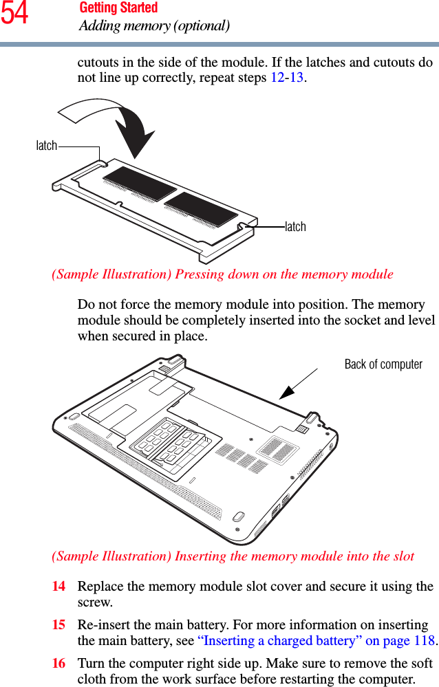 54 Getting StartedAdding memory (optional)cutouts in the side of the module. If the latches and cutouts do not line up correctly, repeat steps 12-13.(Sample Illustration) Pressing down on the memory moduleDo not force the memory module into position. The memory module should be completely inserted into the socket and level when secured in place.(Sample Illustration) Inserting the memory module into the slot14 Replace the memory module slot cover and secure it using the screw.15 Re-insert the main battery. For more information on inserting the main battery, see “Inserting a charged battery” on page 118.16 Turn the computer right side up. Make sure to remove the soft cloth from the work surface before restarting the computer. latchlatchBack of computer