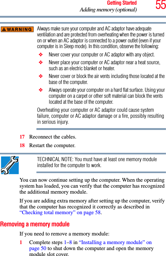 55Getting StartedAdding memory (optional)Always make sure your computer and AC adaptor have adequate ventilation and are protected from overheating when the power is turned on or when an AC adaptor is connected to a power outlet (even if your computer is in Sleep mode). In this condition, observe the following: ❖ Never cover your computer or AC adaptor with any object. ❖ Never place your computer or AC adaptor near a heat source, such as an electric blanket or heater. ❖ Never cover or block the air vents including those located at the base of the computer. ❖ Always operate your computer on a hard flat surface. Using your computer on a carpet or other soft material can block the vents located at the base of the computer.Overheating your computer or AC adaptor could cause system failure, computer or AC adaptor damage or a fire, possibly resulting in serious injury.17 Reconnect the cables.18 Restart the computer.TECHNICAL NOTE: You must have at least one memory module installed for the computer to work.You can now continue setting up the computer. When the operating system has loaded, you can verify that the computer has recognized the additional memory module.If you are adding extra memory after setting up the computer, verify that the computer has recognized it correctly as described in “Checking total memory” on page 58.Removing a memory moduleIf you need to remove a memory module:1Complete steps 1–8 in “Installing a memory module” on page 50 to shut down the computer and open the memory module slot cover.