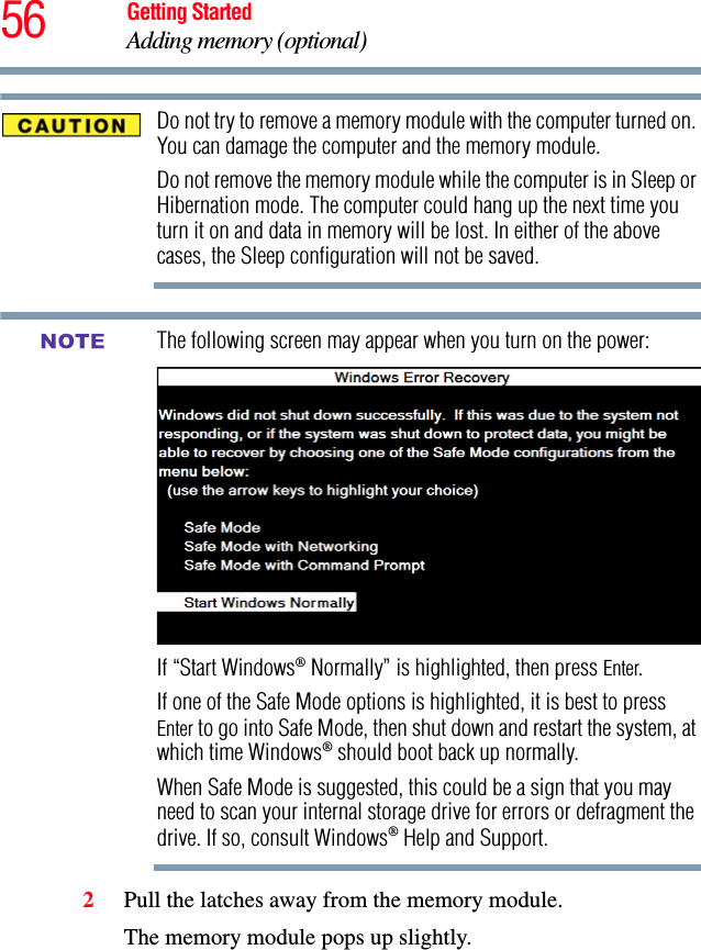 56 Getting StartedAdding memory (optional)Do not try to remove a memory module with the computer turned on. You can damage the computer and the memory module.Do not remove the memory module while the computer is in Sleep or Hibernation mode. The computer could hang up the next time you turn it on and data in memory will be lost. In either of the above cases, the Sleep configuration will not be saved.The following screen may appear when you turn on the power: If “Start Windows® Normally” is highlighted, then press Enter.If one of the Safe Mode options is highlighted, it is best to press Enter to go into Safe Mode, then shut down and restart the system, at which time Windows® should boot back up normally.When Safe Mode is suggested, this could be a sign that you may need to scan your internal storage drive for errors or defragment the drive. If so, consult Windows® Help and Support.2Pull the latches away from the memory module.The memory module pops up slightly.NOTE