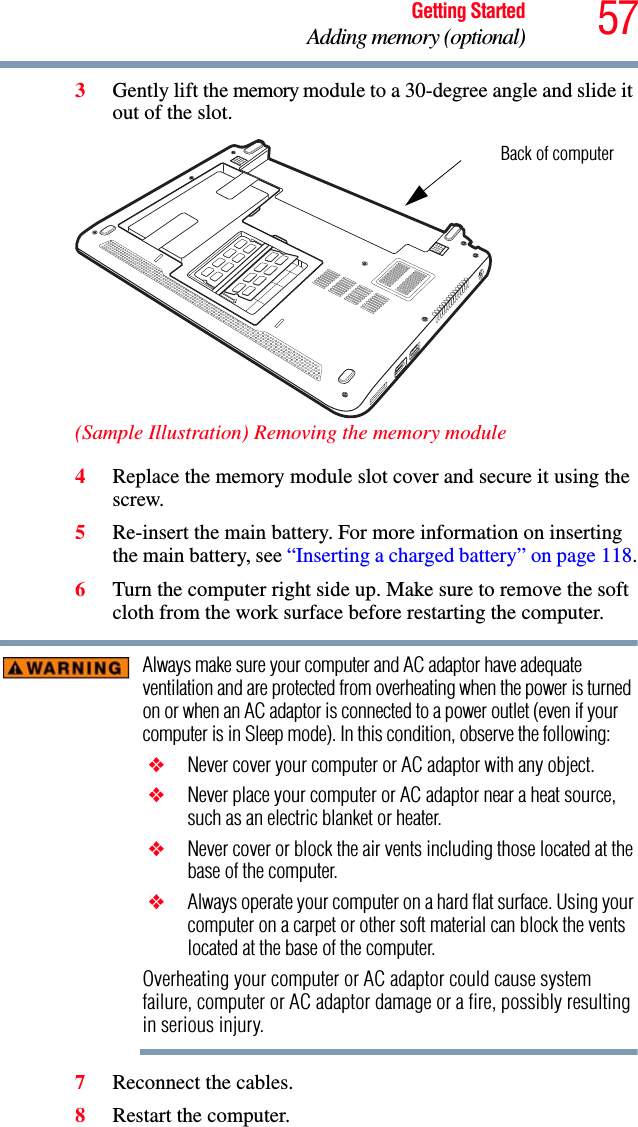 57Getting StartedAdding memory (optional)3Gently lift the memory module to a 30-degree angle and slide it out of the slot.(Sample Illustration) Removing the memory module4Replace the memory module slot cover and secure it using the screw.5Re-insert the main battery. For more information on inserting the main battery, see “Inserting a charged battery” on page 118.6Turn the computer right side up. Make sure to remove the soft cloth from the work surface before restarting the computer. Always make sure your computer and AC adaptor have adequate ventilation and are protected from overheating when the power is turned on or when an AC adaptor is connected to a power outlet (even if your computer is in Sleep mode). In this condition, observe the following: ❖ Never cover your computer or AC adaptor with any object. ❖ Never place your computer or AC adaptor near a heat source, such as an electric blanket or heater. ❖ Never cover or block the air vents including those located at the base of the computer. ❖ Always operate your computer on a hard flat surface. Using your computer on a carpet or other soft material can block the vents located at the base of the computer.Overheating your computer or AC adaptor could cause system failure, computer or AC adaptor damage or a fire, possibly resulting in serious injury.7Reconnect the cables.8Restart the computer.Back of computer