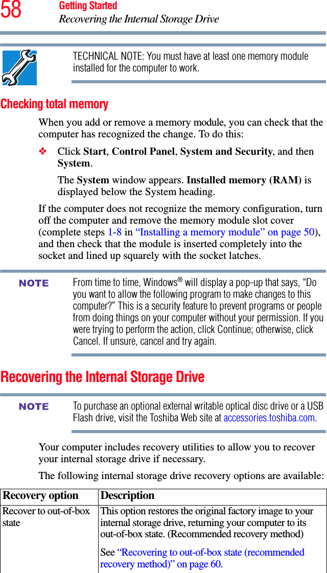 58 Getting StartedRecovering the Internal Storage DriveTECHNICAL NOTE: You must have at least one memory module installed for the computer to work.Checking total memoryWhen you add or remove a memory module, you can check that the computer has recognized the change. To do this:❖Click Start, Control Panel, System and Security, and then System.The System window appears. Installed memory (RAM) is displayed below the System heading.If the computer does not recognize the memory configuration, turn off the computer and remove the memory module slot cover (complete steps 1-8 in “Installing a memory module” on page 50), and then check that the module is inserted completely into the socket and lined up squarely with the socket latches.From time to time, Windows® will display a pop-up that says, “Do you want to allow the following program to make changes to this computer?” This is a security feature to prevent programs or people from doing things on your computer without your permission. If you were trying to perform the action, click Continue; otherwise, click Cancel. If unsure, cancel and try again.Recovering the Internal Storage DriveTo purchase an optional external writable optical disc drive or a USB Flash drive, visit the Toshiba Web site at accessories.toshiba.com.Your computer includes recovery utilities to allow you to recover your internal storage drive if necessary. The following internal storage drive recovery options are available:Recovery option DescriptionRecover to out-of-box state This option restores the original factory image to your internal storage drive, returning your computer to its out-of-box state. (Recommended recovery method)See “Recovering to out-of-box state (recommended recovery method)” on page 60.NOTENOTE