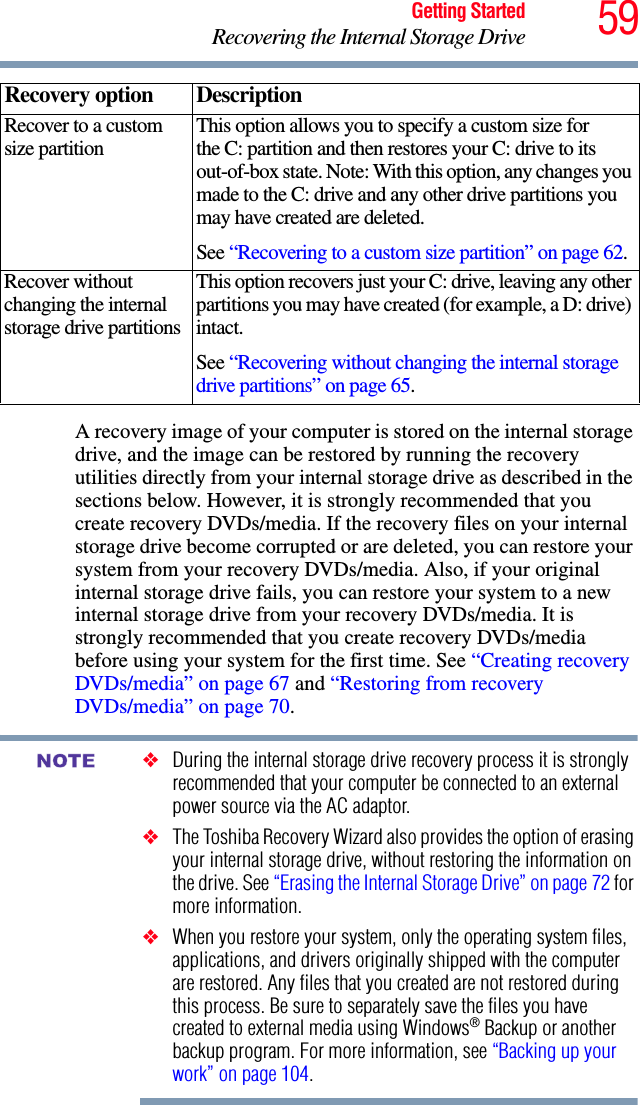 59Getting StartedRecovering the Internal Storage DriveA recovery image of your computer is stored on the internal storage drive, and the image can be restored by running the recovery utilities directly from your internal storage drive as described in the sections below. However, it is strongly recommended that you create recovery DVDs/media. If the recovery files on your internal storage drive become corrupted or are deleted, you can restore your system from your recovery DVDs/media. Also, if your original internal storage drive fails, you can restore your system to a new internal storage drive from your recovery DVDs/media. It is strongly recommended that you create recovery DVDs/media before using your system for the first time. See “Creating recovery DVDs/media” on page 67 and “Restoring from recovery DVDs/media” on page 70.❖During the internal storage drive recovery process it is strongly recommended that your computer be connected to an external power source via the AC adaptor.❖The Toshiba Recovery Wizard also provides the option of erasing your internal storage drive, without restoring the information on the drive. See “Erasing the Internal Storage Drive” on page 72 for more information.❖When you restore your system, only the operating system files, applications, and drivers originally shipped with the computer are restored. Any files that you created are not restored during this process. Be sure to separately save the files you have created to external media using Windows® Backup or another backup program. For more information, see “Backing up your work” on page 104.Recover to a custom size partition This option allows you to specify a custom size for the C: partition and then restores your C: drive to its out-of-box state. Note: With this option, any changes you made to the C: drive and any other drive partitions you may have created are deleted.See “Recovering to a custom size partition” on page 62.Recover without changing the internal storage drive partitionsThis option recovers just your C: drive, leaving any other partitions you may have created (for example, a D: drive) intact.See “Recovering without changing the internal storage drive partitions” on page 65.Recovery option DescriptionNOTE