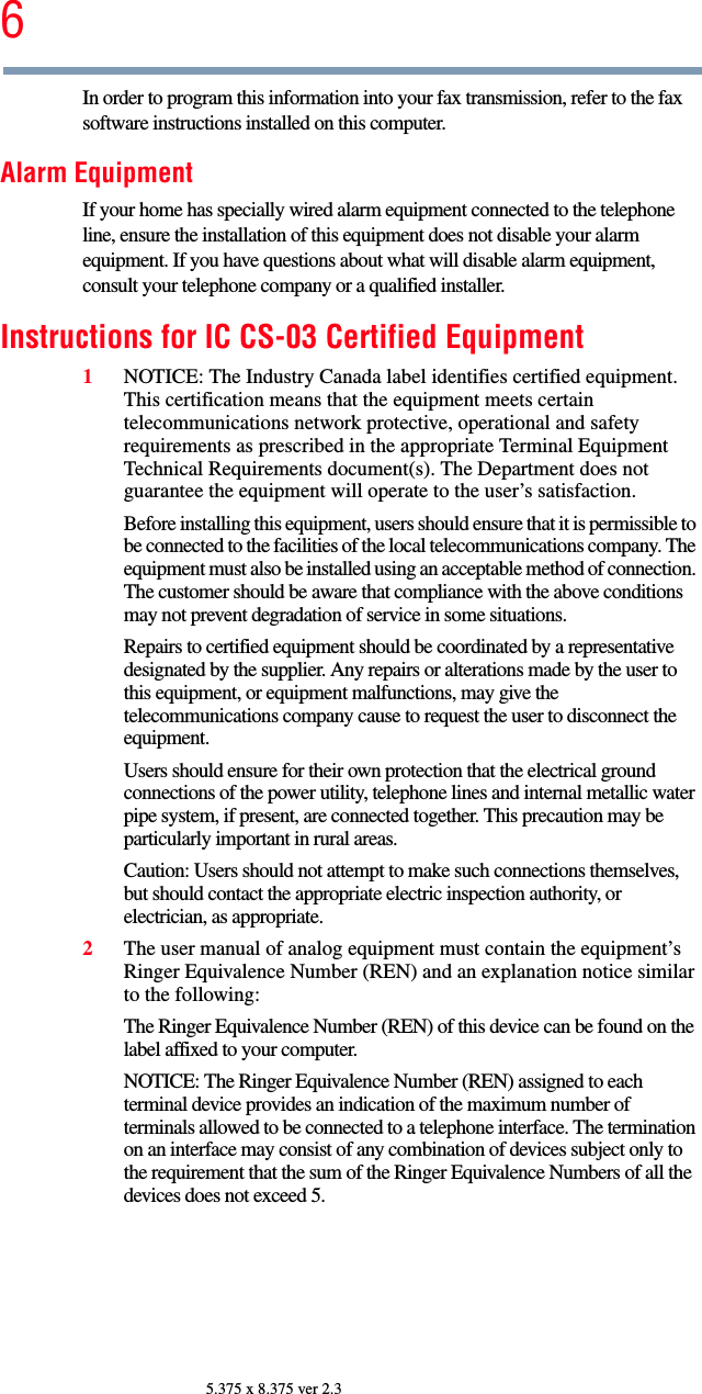 65.375 x 8.375 ver 2.3In order to program this information into your fax transmission, refer to the fax software instructions installed on this computer.Alarm EquipmentIf your home has specially wired alarm equipment connected to the telephone line, ensure the installation of this equipment does not disable your alarm equipment. If you have questions about what will disable alarm equipment, consult your telephone company or a qualified installer. Instructions for IC CS-03 Certified Equipment1NOTICE: The Industry Canada label identifies certified equipment. This certification means that the equipment meets certain telecommunications network protective, operational and safety requirements as prescribed in the appropriate Terminal Equipment Technical Requirements document(s). The Department does not guarantee the equipment will operate to the user’s satisfaction.Before installing this equipment, users should ensure that it is permissible to be connected to the facilities of the local telecommunications company. The equipment must also be installed using an acceptable method of connection. The customer should be aware that compliance with the above conditions may not prevent degradation of service in some situations.Repairs to certified equipment should be coordinated by a representative designated by the supplier. Any repairs or alterations made by the user to this equipment, or equipment malfunctions, may give the telecommunications company cause to request the user to disconnect the equipment.Users should ensure for their own protection that the electrical ground connections of the power utility, telephone lines and internal metallic water pipe system, if present, are connected together. This precaution may be particularly important in rural areas.Caution: Users should not attempt to make such connections themselves, but should contact the appropriate electric inspection authority, or electrician, as appropriate.2The user manual of analog equipment must contain the equipment’s Ringer Equivalence Number (REN) and an explanation notice similar to the following:The Ringer Equivalence Number (REN) of this device can be found on the label affixed to your computer. NOTICE: The Ringer Equivalence Number (REN) assigned to each terminal device provides an indication of the maximum number of terminals allowed to be connected to a telephone interface. The termination on an interface may consist of any combination of devices subject only to the requirement that the sum of the Ringer Equivalence Numbers of all the devices does not exceed 5.