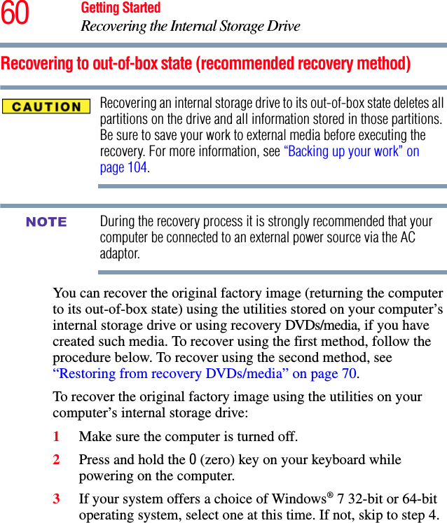 60 Getting StartedRecovering the Internal Storage DriveRecovering to out-of-box state (recommended recovery method)Recovering an internal storage drive to its out-of-box state deletes all partitions on the drive and all information stored in those partitions. Be sure to save your work to external media before executing the recovery. For more information, see “Backing up your work” on page 104.During the recovery process it is strongly recommended that your computer be connected to an external power source via the AC adaptor.You can recover the original factory image (returning the computer to its out-of-box state) using the utilities stored on your computer’s internal storage drive or using recovery DVDs/media, if you have created such media. To recover using the first method, follow the procedure below. To recover using the second method, see “Restoring from recovery DVDs/media” on page 70.To recover the original factory image using the utilities on your computer’s internal storage drive:1Make sure the computer is turned off.2Press and hold the 0 (zero) key on your keyboard while powering on the computer.3If your system offers a choice of Windows® 7 32-bit or 64-bit operating system, select one at this time. If not, skip to step 4. NOTE