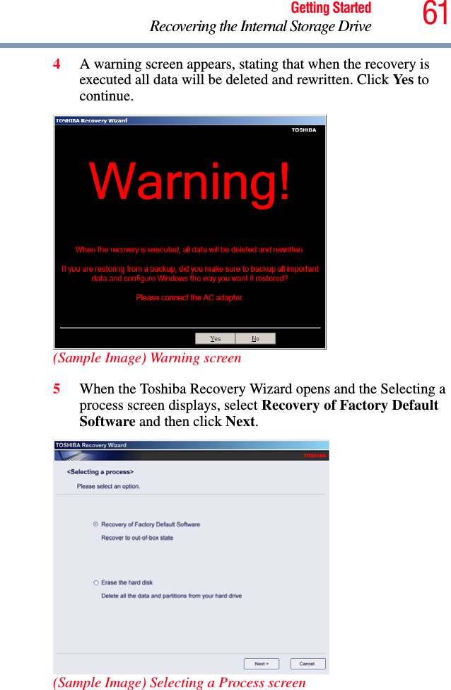 61Getting StartedRecovering the Internal Storage Drive4A warning screen appears, stating that when the recovery is executed all data will be deleted and rewritten. Click Yes to continue.(Sample Image) Warning screen5When the Toshiba Recovery Wizard opens and the Selecting a process screen displays, select Recovery of Factory Default Software and then click Next.(Sample Image) Selecting a Process screen