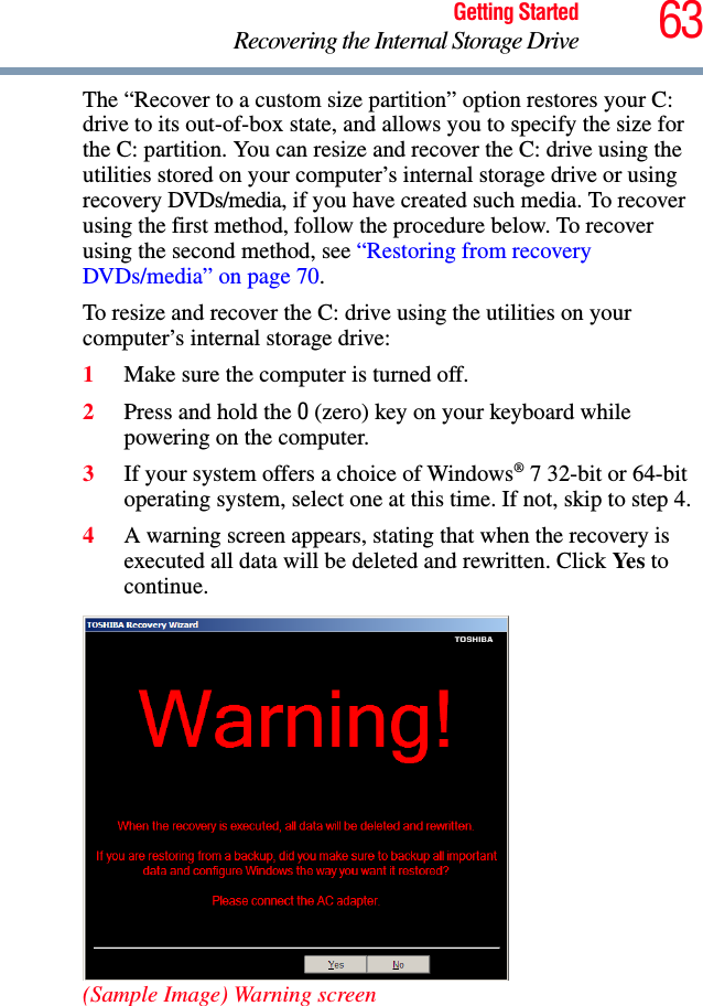 63Getting StartedRecovering the Internal Storage DriveThe “Recover to a custom size partition” option restores your C: drive to its out-of-box state, and allows you to specify the size for the C: partition. You can resize and recover the C: drive using the utilities stored on your computer’s internal storage drive or using recovery DVDs/media, if you have created such media. To recover using the first method, follow the procedure below. To recover using the second method, see “Restoring from recovery DVDs/media” on page 70.To resize and recover the C: drive using the utilities on your computer’s internal storage drive:1Make sure the computer is turned off.2Press and hold the 0 (zero) key on your keyboard while powering on the computer.3If your system offers a choice of Windows® 7 32-bit or 64-bit operating system, select one at this time. If not, skip to step 4. 4A warning screen appears, stating that when the recovery is executed all data will be deleted and rewritten. Click Yes to continue.(Sample Image) Warning screen