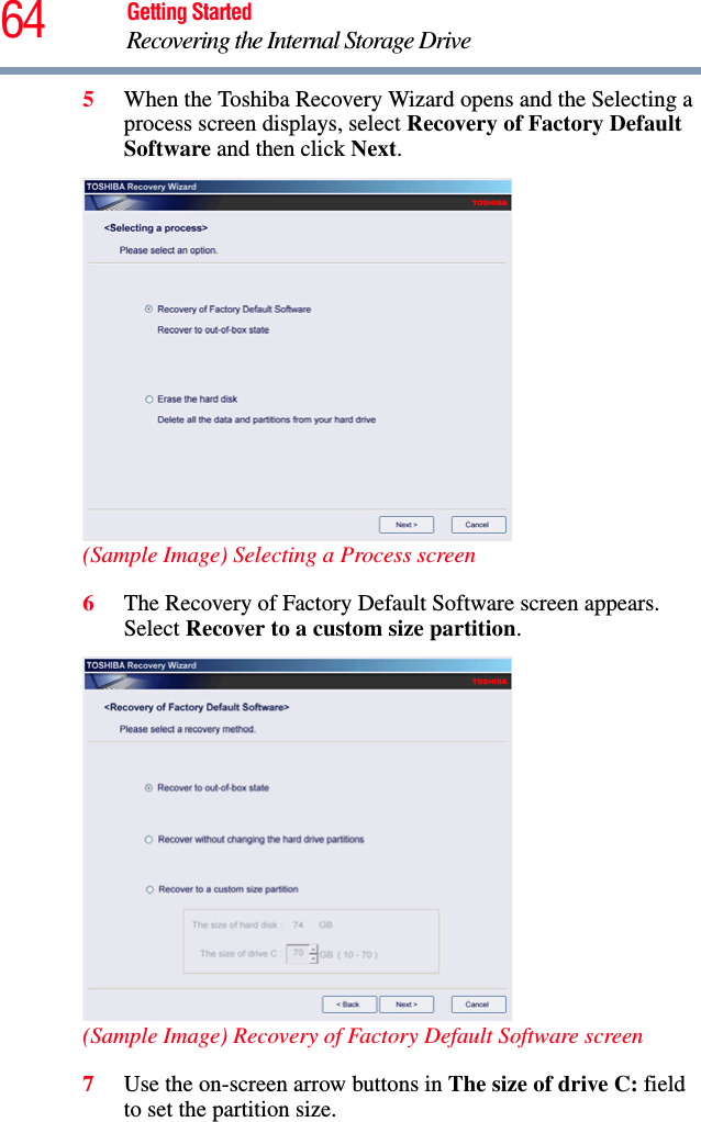 64 Getting StartedRecovering the Internal Storage Drive5When the Toshiba Recovery Wizard opens and the Selecting a process screen displays, select Recovery of Factory Default Software and then click Next.(Sample Image) Selecting a Process screen6The Recovery of Factory Default Software screen appears. Select Recover to a custom size partition.(Sample Image) Recovery of Factory Default Software screen7Use the on-screen arrow buttons in The size of drive C: field to set the partition size.