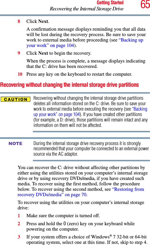 65Getting StartedRecovering the Internal Storage Drive8Click Next.A confirmation message displays reminding you that all data will be lost during the recovery process. Be sure to save your work to external media before proceeding (see “Backing up your work” on page 104). 9Click Next to begin the recovery.When the process is complete, a message displays indicating that the C: drive has been recovered.10 Press any key on the keyboard to restart the computer.Recovering without changing the internal storage drive partitionsRecovering without changing the internal storage drive partitions deletes all information stored on the C: drive. Be sure to save your work to external media before executing the recovery (see “Backing up your work” on page 104). If you have created other partitions (for example, a D: drive), those partitions will remain intact and any information on them will not be affected.During the internal storage drive recovery process it is strongly recommended that your computer be connected to an external power source via the AC adaptor.You can recover the C: drive without affecting other partitions by either using the utilities stored on your computer’s internal storage drive or by using recovery DVDs/media, if you have created such media. To recover using the first method, follow the procedure below. To recover using the second method, see “Restoring from recovery DVDs/media” on page 70.To recover using the utilities on your computer’s internal storage drive:1Make sure the computer is turned off.2Press and hold the 0 (zero) key on your keyboard while powering on the computer.3If your system offers a choice of Windows® 7 32-bit or 64-bit operating system, select one at this time. If not, skip to step 4. NOTE