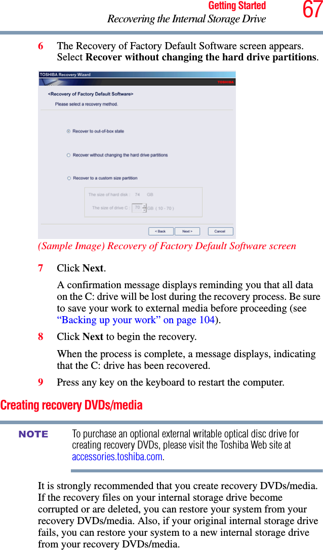 67Getting StartedRecovering the Internal Storage Drive6The Recovery of Factory Default Software screen appears. Select Recover without changing the hard drive partitions.(Sample Image) Recovery of Factory Default Software screen7Click Next.A confirmation message displays reminding you that all data on the C: drive will be lost during the recovery process. Be sure to save your work to external media before proceeding (see “Backing up your work” on page 104).8Click Next to begin the recovery.When the process is complete, a message displays, indicating that the C: drive has been recovered.9Press any key on the keyboard to restart the computer.Creating recovery DVDs/mediaTo purchase an optional external writable optical disc drive for creating recovery DVDs, please visit the Toshiba Web site at accessories.toshiba.com.It is strongly recommended that you create recovery DVDs/media. If the recovery files on your internal storage drive become corrupted or are deleted, you can restore your system from your recovery DVDs/media. Also, if your original internal storage drive fails, you can restore your system to a new internal storage drive from your recovery DVDs/media. NOTE