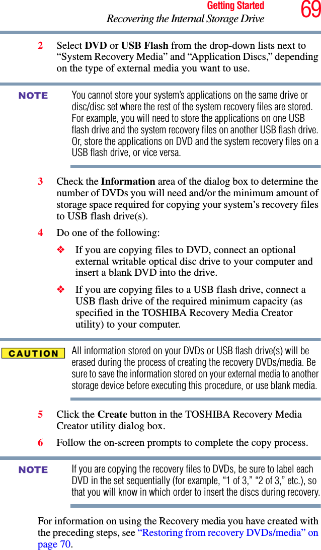 69Getting StartedRecovering the Internal Storage Drive2Select DVD or USB Flash from the drop-down lists next to “System Recovery Media” and “Application Discs,” depending on the type of external media you want to use.You cannot store your system’s applications on the same drive or disc/disc set where the rest of the system recovery files are stored. For example, you will need to store the applications on one USB flash drive and the system recovery files on another USB flash drive. Or, store the applications on DVD and the system recovery files on a USB flash drive, or vice versa.3Check the Information area of the dialog box to determine the number of DVDs you will need and/or the minimum amount of storage space required for copying your system’s recovery files to USB flash drive(s).4Do one of the following:❖If you are copying files to DVD, connect an optional external writable optical disc drive to your computer and insert a blank DVD into the drive.❖If you are copying files to a USB flash drive, connect a USB flash drive of the required minimum capacity (as specified in the TOSHIBA Recovery Media Creator utility) to your computer.All information stored on your DVDs or USB flash drive(s) will be erased during the process of creating the recovery DVDs/media. Be sure to save the information stored on your external media to another storage device before executing this procedure, or use blank media.5Click the Create button in the TOSHIBA Recovery Media Creator utility dialog box.6Follow the on-screen prompts to complete the copy process.If you are copying the recovery files to DVDs, be sure to label each DVD in the set sequentially (for example, “1 of 3,” “2 of 3,” etc.), so that you will know in which order to insert the discs during recovery.For information on using the Recovery media you have created with the preceding steps, see “Restoring from recovery DVDs/media” on page 70.NOTENOTE