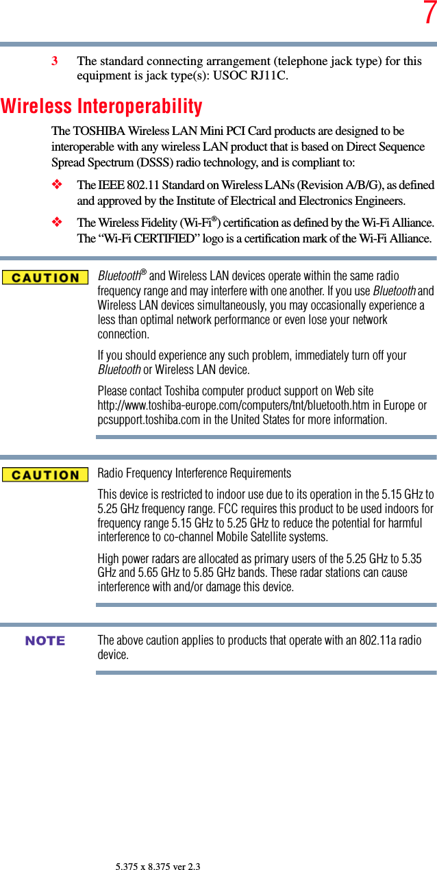 75.375 x 8.375 ver 2.33The standard connecting arrangement (telephone jack type) for this equipment is jack type(s): USOC RJ11C.Wireless InteroperabilityThe TOSHIBA Wireless LAN Mini PCI Card products are designed to be interoperable with any wireless LAN product that is based on Direct Sequence Spread Spectrum (DSSS) radio technology, and is compliant to: ❖The IEEE 802.11 Standard on Wireless LANs (Revision A/B/G), as defined and approved by the Institute of Electrical and Electronics Engineers.❖The Wireless Fidelity (Wi-Fi®) certification as defined by the Wi-Fi Alliance. The “Wi-Fi CERTIFIED” logo is a certification mark of the Wi-Fi Alliance.Bluetooth® and Wireless LAN devices operate within the same radio frequency range and may interfere with one another. If you use Bluetooth and Wireless LAN devices simultaneously, you may occasionally experience a less than optimal network performance or even lose your network connection.If you should experience any such problem, immediately turn off your Bluetooth or Wireless LAN device.Please contact Toshiba computer product support on Web site http://www.toshiba-europe.com/computers/tnt/bluetooth.htm in Europe or pcsupport.toshiba.com in the United States for more information.Radio Frequency Interference RequirementsThis device is restricted to indoor use due to its operation in the 5.15 GHz to 5.25 GHz frequency range. FCC requires this product to be used indoors for frequency range 5.15 GHz to 5.25 GHz to reduce the potential for harmful interference to co-channel Mobile Satellite systems.High power radars are allocated as primary users of the 5.25 GHz to 5.35 GHz and 5.65 GHz to 5.85 GHz bands. These radar stations can cause interference with and/or damage this device.The above caution applies to products that operate with an 802.11a radio device.NOTE
