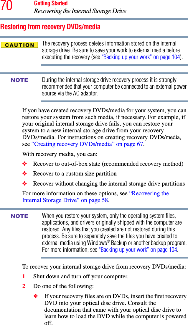 70 Getting StartedRecovering the Internal Storage DriveRestoring from recovery DVDs/mediaThe recovery process deletes information stored on the internal storage drive. Be sure to save your work to external media before executing the recovery (see “Backing up your work” on page 104).During the internal storage drive recovery process it is strongly recommended that your computer be connected to an external power source via the AC adaptor.If you have created recovery DVDs/media for your system, you can restore your system from such media, if necessary. For example, if your original internal storage drive fails, you can restore your system to a new internal storage drive from your recovery DVDs/media. For instructions on creating recovery DVDs/media, see “Creating recovery DVDs/media” on page 67.With recovery media, you can:❖Recover to out-of-box state (recommended recovery method)❖Recover to a custom size partition❖Recover without changing the internal storage drive partitionsFor more information on these options, see “Recovering the Internal Storage Drive” on page 58.When you restore your system, only the operating system files, applications, and drivers originally shipped with the computer are restored. Any files that you created are not restored during this process. Be sure to separately save the files you have created to external media using Windows® Backup or another backup program. For more information, see “Backing up your work” on page 104.To recover your internal storage drive from recovery DVDs/media:1Shut down and turn off your computer.2Do one of the following:❖If your recovery files are on DVDs, insert the first recovery DVD into your optical disc drive. Consult the documentation that came with your optical disc drive to learn how to load the DVD while the computer is powered off.NOTENOTE