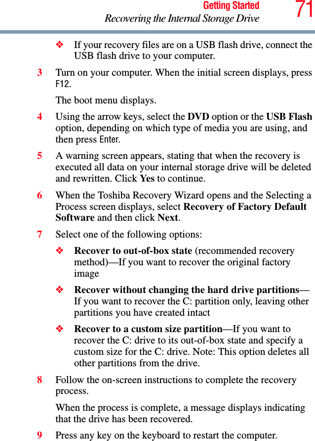 71Getting StartedRecovering the Internal Storage Drive❖If your recovery files are on a USB flash drive, connect the USB flash drive to your computer.3Turn on your computer. When the initial screen displays, press F12.The boot menu displays.4Using the arrow keys, select the DVD option or the USB Flash option, depending on which type of media you are using, and then press Enter.5A warning screen appears, stating that when the recovery is executed all data on your internal storage drive will be deleted and rewritten. Click Yes to continue.6When the Toshiba Recovery Wizard opens and the Selecting a Process screen displays, select Recovery of Factory Default Software and then click Next.7Select one of the following options:❖Recover to out-of-box state (recommended recovery method)—If you want to recover the original factory image❖Recover without changing the hard drive partitions—If you want to recover the C: partition only, leaving other partitions you have created intact❖Recover to a custom size partition—If you want to recover the C: drive to its out-of-box state and specify a custom size for the C: drive. Note: This option deletes all other partitions from the drive.8Follow the on-screen instructions to complete the recovery process.When the process is complete, a message displays indicating that the drive has been recovered.9Press any key on the keyboard to restart the computer.