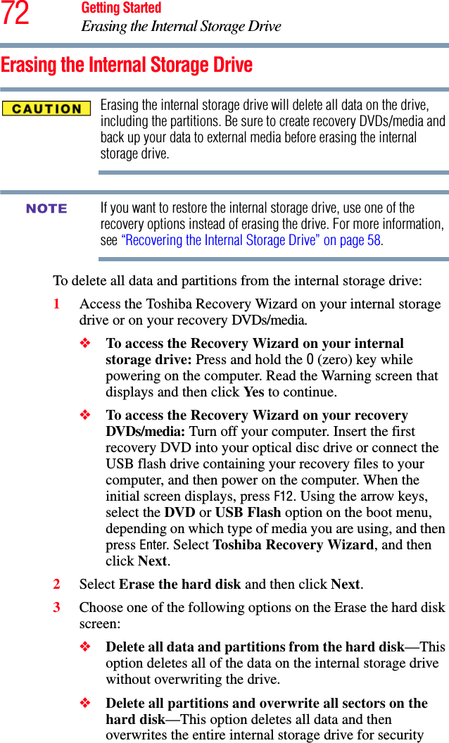 72 Getting StartedErasing the Internal Storage DriveErasing the Internal Storage DriveErasing the internal storage drive will delete all data on the drive, including the partitions. Be sure to create recovery DVDs/media and back up your data to external media before erasing the internal storage drive.If you want to restore the internal storage drive, use one of the recovery options instead of erasing the drive. For more information, see “Recovering the Internal Storage Drive” on page 58.To delete all data and partitions from the internal storage drive:1Access the Toshiba Recovery Wizard on your internal storage drive or on your recovery DVDs/media.❖To access the Recovery Wizard on your internal storage drive: Press and hold the 0 (zero) key while powering on the computer. Read the Warning screen that displays and then click Yes to continue.❖To access the Recovery Wizard on your recovery DVDs/media: Turn off your computer. Insert the first recovery DVD into your optical disc drive or connect the USB flash drive containing your recovery files to your computer, and then power on the computer. When the initial screen displays, press F12. Using the arrow keys, select the DVD or USB Flash option on the boot menu, depending on which type of media you are using, and then press Enter. Select Toshiba Recovery Wizard, and then click Next.2Select Erase the hard disk and then click Next.3Choose one of the following options on the Erase the hard disk screen:❖Delete all data and partitions from the hard disk—This option deletes all of the data on the internal storage drive without overwriting the drive.❖Delete all partitions and overwrite all sectors on the hard disk—This option deletes all data and then overwrites the entire internal storage drive for security NOTE