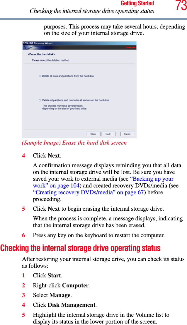 73Getting StartedChecking the internal storage drive operating statuspurposes. This process may take several hours, depending on the size of your internal storage drive.(Sample Image) Erase the hard disk screen4Click Next.A confirmation message displays reminding you that all data on the internal storage drive will be lost. Be sure you have saved your work to external media (see “Backing up your work” on page 104) and created recovery DVDs/media (see “Creating recovery DVDs/media” on page 67) before proceeding.5Click Next to begin erasing the internal storage drive.When the process is complete, a message displays, indicating that the internal storage drive has been erased.6Press any key on the keyboard to restart the computer.Checking the internal storage drive operating statusAfter restoring your internal storage drive, you can check its status as follows:1Click Start.2Right-click Computer.3Select Manage.4Click Disk Management.5Highlight the internal storage drive in the Volume list to display its status in the lower portion of the screen.