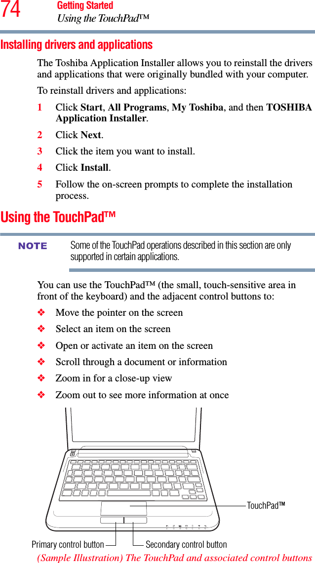 74 Getting StartedUsing the TouchPad™Installing drivers and applicationsThe Toshiba Application Installer allows you to reinstall the drivers and applications that were originally bundled with your computer.To reinstall drivers and applications:1Click Start, All Programs, My Toshiba, and then TOSHIBA Application Installer. 2Click Next.3Click the item you want to install.4Click Install.5Follow the on-screen prompts to complete the installation process.Using the TouchPad™Some of the TouchPad operations described in this section are only supported in certain applications.You can use the TouchPad™ (the small, touch-sensitive area in front of the keyboard) and the adjacent control buttons to:❖Move the pointer on the screen❖Select an item on the screen❖Open or activate an item on the screen ❖Scroll through a document or information ❖Zoom in for a close-up view ❖Zoom out to see more information at once(Sample Illustration) The TouchPad and associated control buttonsNOTESecondary control buttonPrimary control buttonTouchPad™