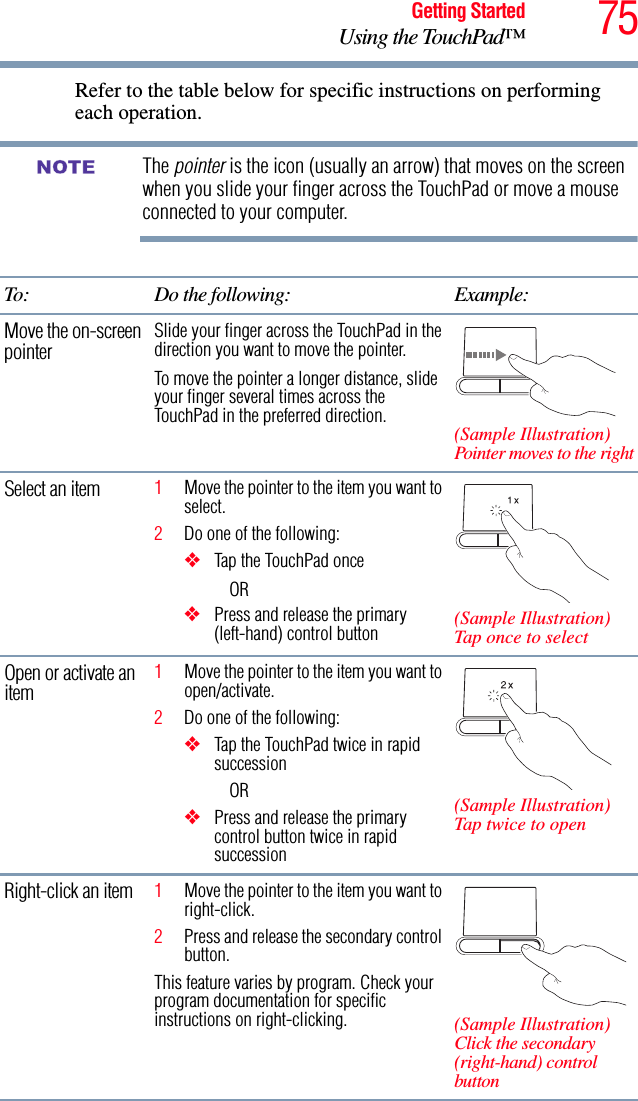 75Getting StartedUsing the TouchPad™Refer to the table below for specific instructions on performing each operation.The pointer is the icon (usually an arrow) that moves on the screen when you slide your finger across the TouchPad or move a mouse connected to your computer.To: Do the following: Example:Move the on-screen pointer Slide your finger across the TouchPad in the direction you want to move the pointer.To move the pointer a longer distance, slide your finger several times across the TouchPad in the preferred direction. (Sample Illustration)Pointer moves to the rightSelect an item 1Move the pointer to the item you want to select.2Do one of the following:❖Tap the TouchPad onceOR ❖Press and release the primary (left-hand) control button (Sample Illustration)Tap once to selectOpen or activate an item 1Move the pointer to the item you want to open/activate.2Do one of the following:❖Tap the TouchPad twice in rapid successionOR❖Press and release the primary control button twice in rapid succession(Sample Illustration)Tap twice to openRight-click an item 1Move the pointer to the item you want to right-click.2Press and release the secondary control button.This feature varies by program. Check your program documentation for specific instructions on right-clicking. (Sample Illustration)Click the secondary (right-hand) control buttonNOTE