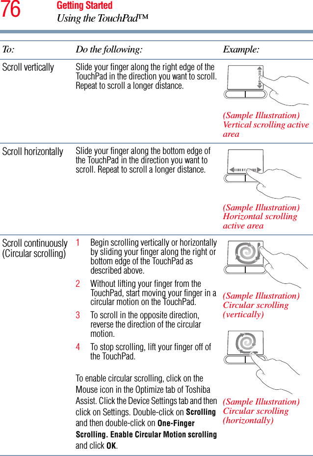 76 Getting StartedUsing the TouchPad™Scroll vertically Slide your finger along the right edge of the TouchPad in the direction you want to scroll. Repeat to scroll a longer distance.(Sample Illustration)Vertical scrolling active areaScroll horizontally Slide your finger along the bottom edge of the TouchPad in the direction you want to scroll. Repeat to scroll a longer distance.(Sample Illustration)Horizontal scrolling active areaScroll continuously (Circular scrolling) 1Begin scrolling vertically or horizontally by sliding your finger along the right or bottom edge of the TouchPad as described above.2Without lifting your finger from the TouchPad, start moving your finger in a circular motion on the TouchPad. 3To scroll in the opposite direction, reverse the direction of the circular motion.4To stop scrolling, lift your finger off of the TouchPad.To enable circular scrolling, click on the Mouse icon in the Optimize tab of Toshiba Assist. Click the Device Settings tab and then click on Settings. Double-click on Scrolling and then double-click on One-Finger Scrolling. Enable Circular Motion scrolling and click OK.(Sample Illustration)Circular scrolling (vertically)(Sample Illustration)Circular scrolling (horizontally)To: Do the following: Example: