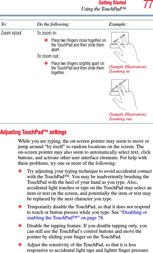 77Getting StartedUsing the TouchPad™Adjusting TouchPad™ settingsWhile you are typing, the on-screen pointer may seem to move or jump around “by itself” to random locations on the screen. The on-screen pointer may also seem to automatically select text, click buttons, and activate other user interface elements. For help with these problems, try one or more of the following:❖Try adjusting your typing technique to avoid accidental contact with the TouchPad™. You may be inadvertently brushing the TouchPad with the heel of your hand as you type. Also, accidental light touches or taps on the TouchPad may select an item or text on the screen, and potentially the item or text may be replaced by the next character you type. ❖Temporarily disable the TouchPad, so that it does not respond to touch or button presses while you type. See “Disabling or enabling the TouchPad™” on page 78.❖Disable the tapping feature. If you disable tapping only, you can still use the TouchPad’s control buttons and move the pointer by sliding your finger on the TouchPad.❖Adjust the sensitivity of the TouchPad, so that it is less responsive to accidental light taps and lighter finger pressure.Zoom in/out To zoom in:❖Place two fingers close together on the TouchPad and then slide them apart.To zoom out:❖Place two fingers slightly apart on the TouchPad and then slide them together.(Sample Illustration)Zooming in(Sample Illustration)Zooming outTo: Do the following: Example: