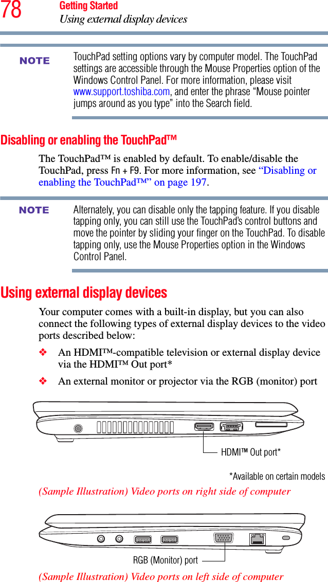 78 Getting StartedUsing external display devicesTouchPad setting options vary by computer model. The TouchPad settings are accessible through the Mouse Properties option of the Windows Control Panel. For more information, please visit www.support.toshiba.com, and enter the phrase “Mouse pointer jumps around as you type” into the Search field.Disabling or enabling the TouchPad™The TouchPad™ is enabled by default. To enable/disable the TouchPad, press Fn + F9. For more information, see “Disabling or enabling the TouchPad™” on page 197.Alternately, you can disable only the tapping feature. If you disable tapping only, you can still use the TouchPad’s control buttons and move the pointer by sliding your finger on the TouchPad. To disable tapping only, use the Mouse Properties option in the Windows Control Panel.Using external display devicesYour computer comes with a built-in display, but you can also connect the following types of external display devices to the video ports described below:❖An HDMI™-compatible television or external display device via the HDMI™ Out port*❖An external monitor or projector via the RGB (monitor) port(Sample Illustration) Video ports on right side of computer(Sample Illustration) Video ports on left side of computerNOTENOTEHDMI™ Out port**Available on certain modelsRGB (Monitor) port