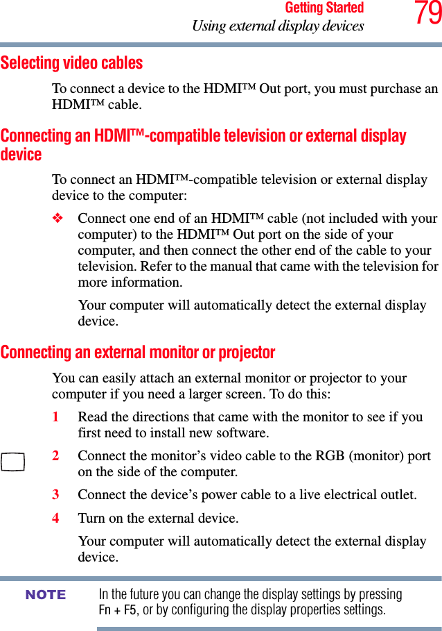 79Getting StartedUsing external display devicesSelecting video cablesTo connect a device to the HDMI™ Out port, you must purchase an HDMI™ cable.Connecting an HDMI™-compatible television or external display deviceTo connect an HDMI™-compatible television or external display device to the computer:❖Connect one end of an HDMI™ cable (not included with your computer) to the HDMI™ Out port on the side of your computer, and then connect the other end of the cable to your television. Refer to the manual that came with the television for more information.Your computer will automatically detect the external display device. Connecting an external monitor or projectorYou can easily attach an external monitor or projector to your computer if you need a larger screen. To do this:1Read the directions that came with the monitor to see if you first need to install new software.2Connect the monitor’s video cable to the RGB (monitor) port on the side of the computer.3Connect the device’s power cable to a live electrical outlet.4Turn on the external device.Your computer will automatically detect the external display device.In the future you can change the display settings by pressing Fn + F5, or by configuring the display properties settings.NOTE