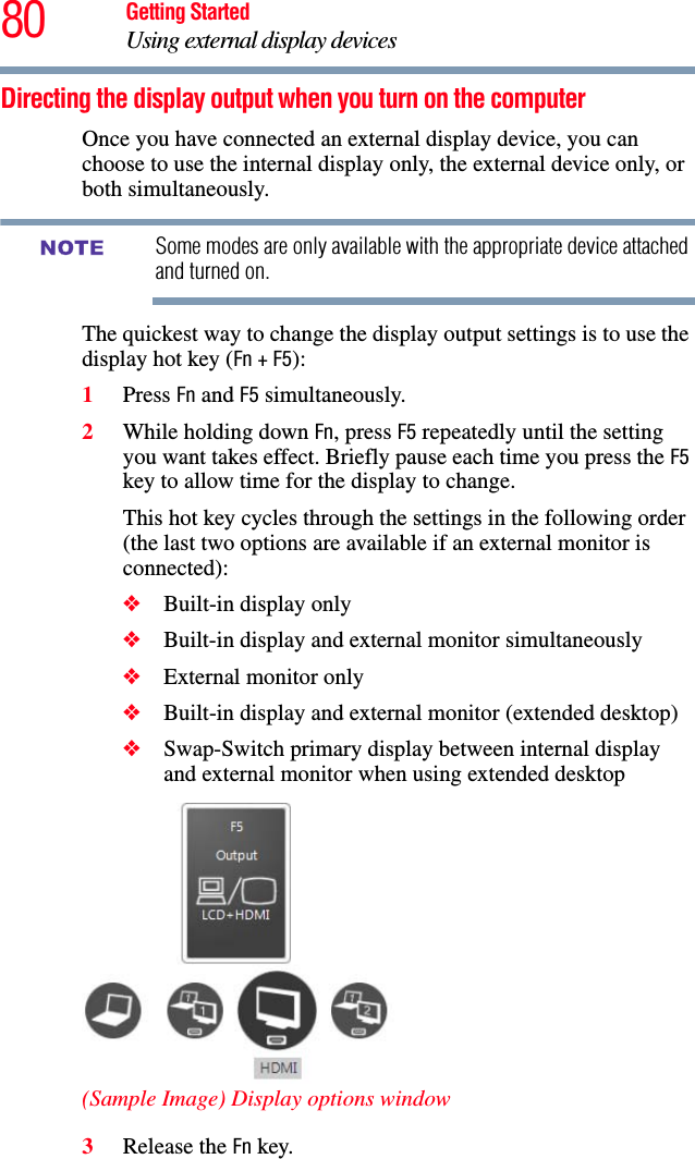 80 Getting StartedUsing external display devicesDirecting the display output when you turn on the computerOnce you have connected an external display device, you can choose to use the internal display only, the external device only, or both simultaneously. Some modes are only available with the appropriate device attached and turned on.The quickest way to change the display output settings is to use the display hot key (Fn + F5):1Press Fn and F5 simultaneously.2While holding down Fn, press F5 repeatedly until the setting you want takes effect. Briefly pause each time you press the F5 key to allow time for the display to change.This hot key cycles through the settings in the following order (the last two options are available if an external monitor is connected):❖Built-in display only❖Built-in display and external monitor simultaneously❖External monitor only❖Built-in display and external monitor (extended desktop)❖Swap-Switch primary display between internal display and external monitor when using extended desktop(Sample Image) Display options window3Release the Fn key.NOTE