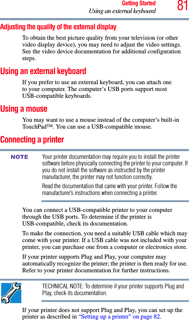 81Getting StartedUsing an external keyboardAdjusting the quality of the external displayTo obtain the best picture quality from your television (or other video display device), you may need to adjust the video settings. See the video device documentation for additional configuration steps.Using an external keyboardIf you prefer to use an external keyboard, you can attach oneto your computer. The computer’s USB ports support most USB-compatible keyboards.Using a mouseYou may want to use a mouse instead of the computer’s built-in TouchPad™. You can use a USB-compatible mouse.Connecting a printerYour printer documentation may require you to install the printer software before physically connecting the printer to your computer. If you do not install the software as instructed by the printer manufacturer, the printer may not function correctly.Read the documentation that came with your printer. Follow the manufacturer’s instructions when connecting a printer.You can connect a USB-compatible printer to your computer through the USB ports. To determine if the printer is USB-compatible, check its documentation.To make the connection, you need a suitable USB cable which may come with your printer. If a USB cable was not included with your printer, you can purchase one from a computer or electronics store.If your printer supports Plug and Play, your computer may automatically recognize the printer; the printer is then ready for use. Refer to your printer documentation for further instructions.TECHNICAL NOTE: To determine if your printer supports Plug and Play, check its documentation.If your printer does not support Plug and Play, you can set up the printer as described in “Setting up a printer” on page 82.NOTE