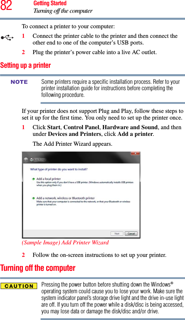 82 Getting StartedTurning off the computerTo connect a printer to your computer:1Connect the printer cable to the printer and then connect the other end to one of the computer’s USB ports.2Plug the printer’s power cable into a live AC outlet.Setting up a printerSome printers require a specific installation process. Refer to your printer installation guide for instructions before completing the following procedure.If your printer does not support Plug and Play, follow these steps to set it up for the first time. You only need to set up the printer once.1Click Start, Control Panel, Hardware and Sound, and then under Devices and Printers, click Add a printer.The Add Printer Wizard appears.(Sample Image) Add Printer Wizard2Follow the on-screen instructions to set up your printer.Turning off the computerPressing the power button before shutting down the Windows® operating system could cause you to lose your work. Make sure the system indicator panel’s storage drive light and the drive in-use light are off. If you turn off the power while a disk/disc is being accessed, you may lose data or damage the disk/disc and/or drive.NOTE