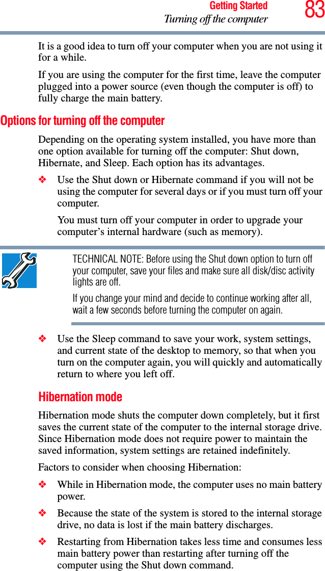 83Getting StartedTurning off the computerIt is a good idea to turn off your computer when you are not using it for a while.If you are using the computer for the first time, leave the computer plugged into a power source (even though the computer is off) to fully charge the main battery.Options for turning off the computerDepending on the operating system installed, you have more than one option available for turning off the computer: Shut down, Hibernate, and Sleep. Each option has its advantages.❖Use the Shut down or Hibernate command if you will not be using the computer for several days or if you must turn off your computer.You must turn off your computer in order to upgrade your computer’s internal hardware (such as memory). TECHNICAL NOTE: Before using the Shut down option to turn off your computer, save your files and make sure all disk/disc activity lights are off.If you change your mind and decide to continue working after all, wait a few seconds before turning the computer on again.❖Use the Sleep command to save your work, system settings, and current state of the desktop to memory, so that when you turn on the computer again, you will quickly and automatically return to where you left off. Hibernation modeHibernation mode shuts the computer down completely, but it first saves the current state of the computer to the internal storage drive. Since Hibernation mode does not require power to maintain the saved information, system settings are retained indefinitely. Factors to consider when choosing Hibernation:❖While in Hibernation mode, the computer uses no main battery power.❖Because the state of the system is stored to the internal storage drive, no data is lost if the main battery discharges.❖Restarting from Hibernation takes less time and consumes less main battery power than restarting after turning off the computer using the Shut down command.