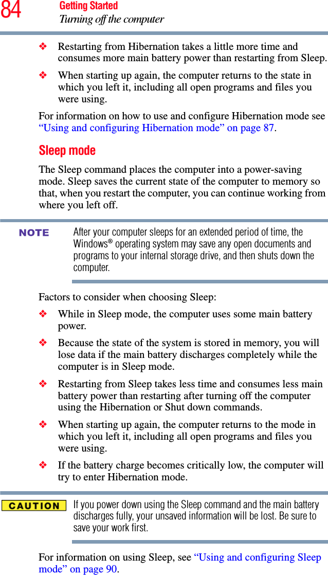 84 Getting StartedTurning off the computer❖Restarting from Hibernation takes a little more time and consumes more main battery power than restarting from Sleep.❖When starting up again, the computer returns to the state in which you left it, including all open programs and files you were using.For information on how to use and configure Hibernation mode see “Using and configuring Hibernation mode” on page 87.Sleep modeThe Sleep command places the computer into a power-saving mode. Sleep saves the current state of the computer to memory so that, when you restart the computer, you can continue working from where you left off.After your computer sleeps for an extended period of time, the Windows® operating system may save any open documents and programs to your internal storage drive, and then shuts down the computer.Factors to consider when choosing Sleep:❖While in Sleep mode, the computer uses some main battery power.❖Because the state of the system is stored in memory, you will lose data if the main battery discharges completely while the computer is in Sleep mode.❖Restarting from Sleep takes less time and consumes less main battery power than restarting after turning off the computer using the Hibernation or Shut down commands.❖When starting up again, the computer returns to the mode in which you left it, including all open programs and files you were using.❖If the battery charge becomes critically low, the computer will try to enter Hibernation mode.If you power down using the Sleep command and the main battery discharges fully, your unsaved information will be lost. Be sure to save your work first.For information on using Sleep, see “Using and configuring Sleep mode” on page 90.NOTE