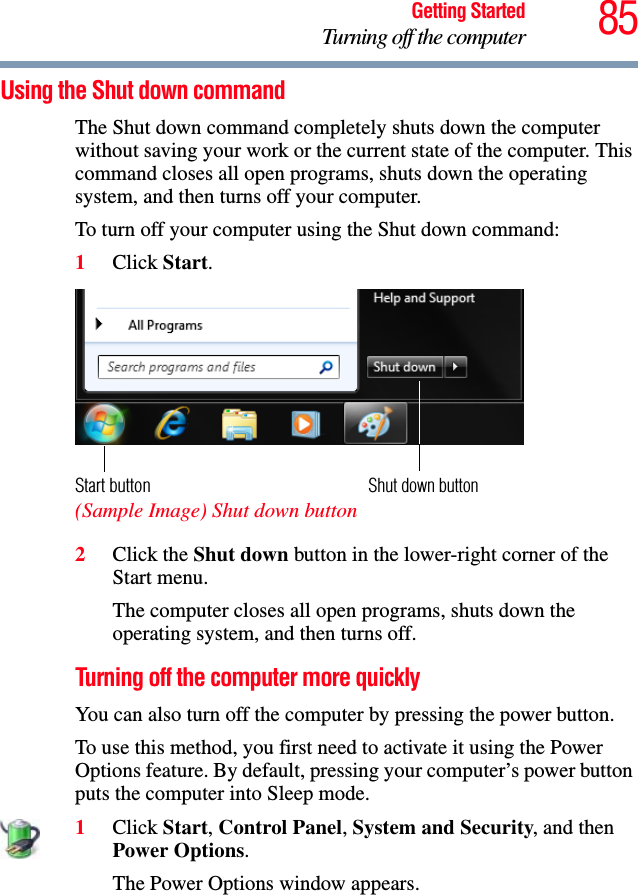 85Getting StartedTurning off the computerUsing the Shut down commandThe Shut down command completely shuts down the computer without saving your work or the current state of the computer. This command closes all open programs, shuts down the operating system, and then turns off your computer.To turn off your computer using the Shut down command:1Click Start.  (Sample Image) Shut down button2Click the Shut down button in the lower-right corner of the Start menu.The computer closes all open programs, shuts down the operating system, and then turns off.Turning off the computer more quicklyYou can also turn off the computer by pressing the power button.To use this method, you first need to activate it using the Power Options feature. By default, pressing your computer’s power button puts the computer into Sleep mode.1Click Start, Control Panel, System and Security, and then Power Options.The Power Options window appears.Shut down buttonStart button