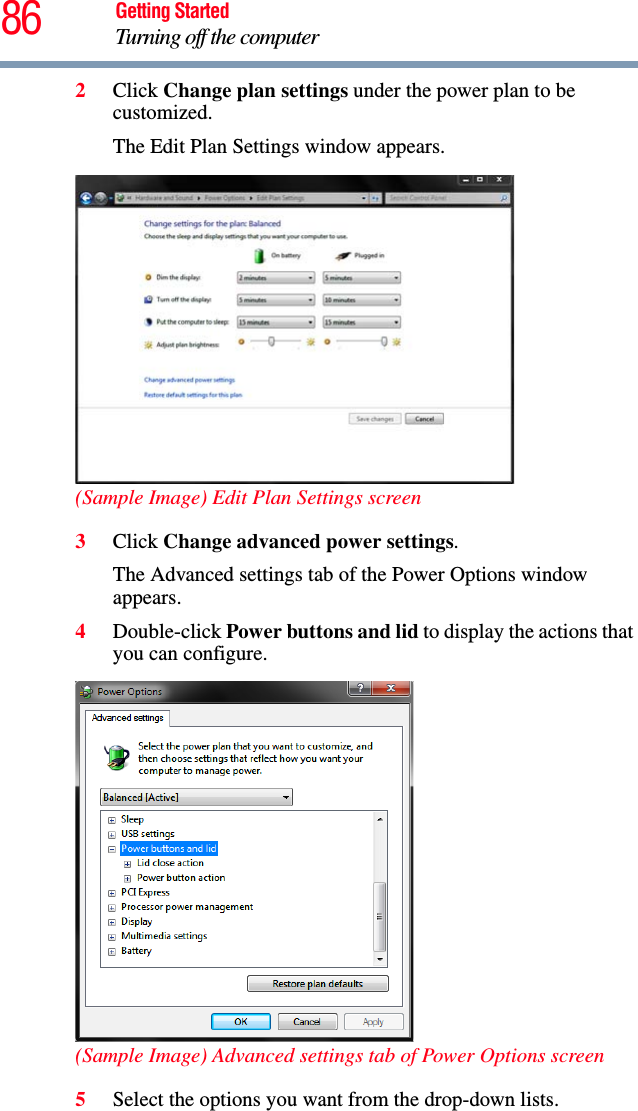 86 Getting StartedTurning off the computer2Click Change plan settings under the power plan to be customized.The Edit Plan Settings window appears.(Sample Image) Edit Plan Settings screen3Click Change advanced power settings.The Advanced settings tab of the Power Options window appears.4Double-click Power buttons and lid to display the actions that you can configure.(Sample Image) Advanced settings tab of Power Options screen5Select the options you want from the drop-down lists.