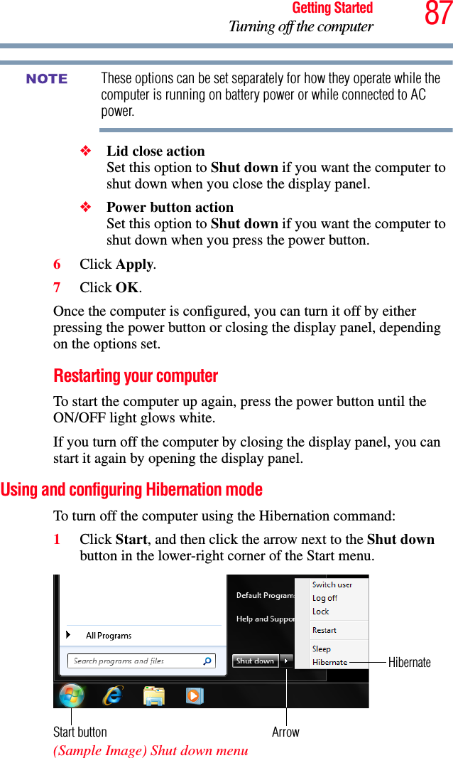 87Getting StartedTurning off the computerThese options can be set separately for how they operate while the computer is running on battery power or while connected to AC power. ❖Lid close action Set this option to Shut down if you want the computer to shut down when you close the display panel. ❖Power button action Set this option to Shut down if you want the computer to shut down when you press the power button.6Click Apply.7Click OK.Once the computer is configured, you can turn it off by either pressing the power button or closing the display panel, depending on the options set.Restarting your computerTo start the computer up again, press the power button until the ON/OFF light glows white.If you turn off the computer by closing the display panel, you can start it again by opening the display panel.Using and configuring Hibernation modeTo turn off the computer using the Hibernation command:1Click Start, and then click the arrow next to the Shut down button in the lower-right corner of the Start menu. (Sample Image) Shut down menuNOTEArrowHibernateStart button