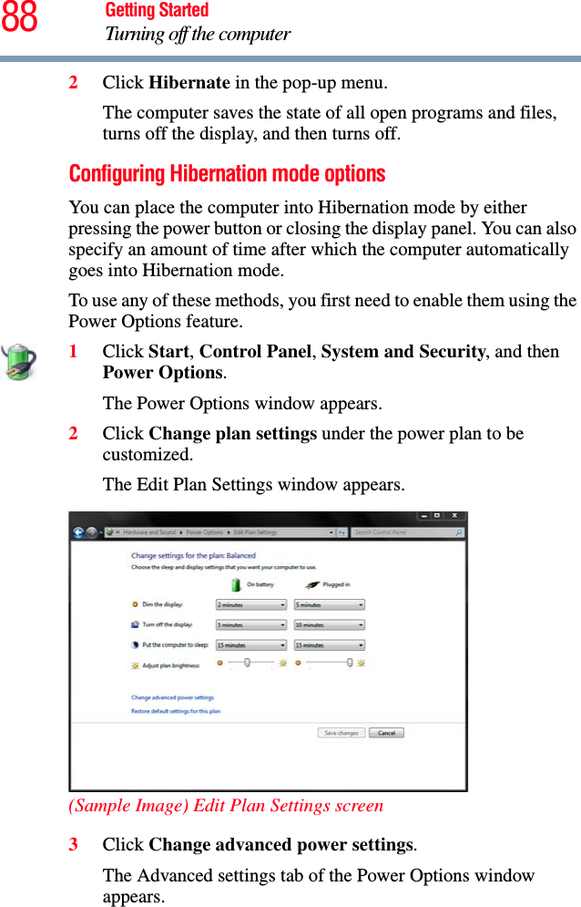 88 Getting StartedTurning off the computer2Click Hibernate in the pop-up menu.The computer saves the state of all open programs and files, turns off the display, and then turns off.Configuring Hibernation mode optionsYou can place the computer into Hibernation mode by either pressing the power button or closing the display panel. You can also specify an amount of time after which the computer automatically goes into Hibernation mode.To use any of these methods, you first need to enable them using the Power Options feature.1Click Start, Control Panel, System and Security, and then Power Options.The Power Options window appears.2Click Change plan settings under the power plan to be customized.The Edit Plan Settings window appears.(Sample Image) Edit Plan Settings screen3Click Change advanced power settings.The Advanced settings tab of the Power Options window appears.