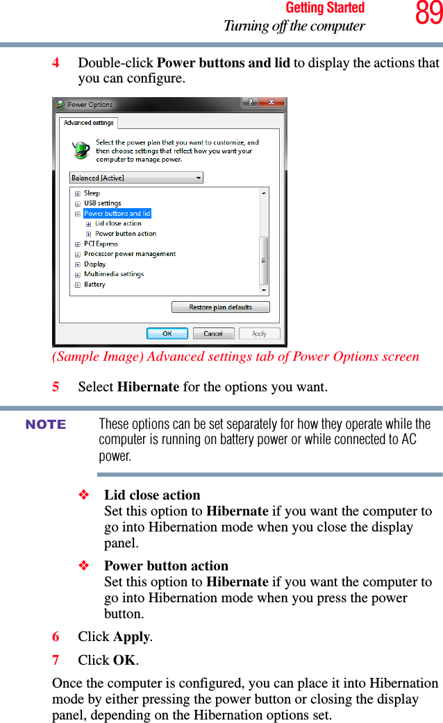 89Getting StartedTurning off the computer4Double-click Power buttons and lid to display the actions that you can configure.(Sample Image) Advanced settings tab of Power Options screen5Select Hibernate for the options you want.These options can be set separately for how they operate while the computer is running on battery power or while connected to AC power.❖Lid close action Set this option to Hibernate if you want the computer to go into Hibernation mode when you close the display panel. ❖Power button action Set this option to Hibernate if you want the computer to go into Hibernation mode when you press the power button. 6Click Apply.7Click OK.Once the computer is configured, you can place it into Hibernation mode by either pressing the power button or closing the display panel, depending on the Hibernation options set.NOTE