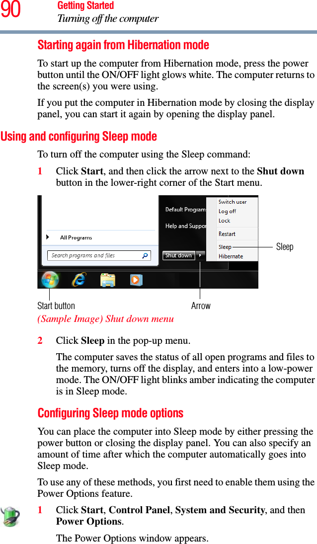 90 Getting StartedTurning off the computerStarting again from Hibernation modeTo start up the computer from Hibernation mode, press the power button until the ON/OFF light glows white. The computer returns to the screen(s) you were using.If you put the computer in Hibernation mode by closing the display panel, you can start it again by opening the display panel.Using and configuring Sleep modeTo turn off the computer using the Sleep command:1Click Start, and then click the arrow next to the Shut down button in the lower-right corner of the Start menu. (Sample Image) Shut down menu 2Click Sleep in the pop-up menu.The computer saves the status of all open programs and files to the memory, turns off the display, and enters into a low-power mode. The ON/OFF light blinks amber indicating the computer is in Sleep mode.Configuring Sleep mode optionsYou can place the computer into Sleep mode by either pressing the power button or closing the display panel. You can also specify an amount of time after which the computer automatically goes into Sleep mode. To use any of these methods, you first need to enable them using the Power Options feature.1Click Start, Control Panel, System and Security, and then Power Options.The Power Options window appears.ArrowSleepStart button
