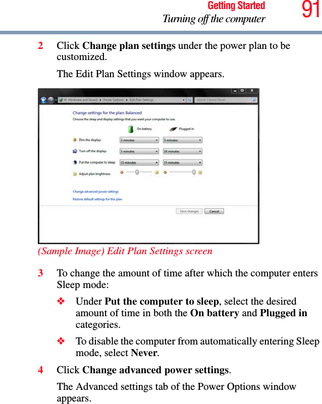 91Getting StartedTurning off the computer2Click Change plan settings under the power plan to be customized.The Edit Plan Settings window appears.(Sample Image) Edit Plan Settings screen3To change the amount of time after which the computer enters Sleep mode:❖Under Put the computer to sleep, select the desired amount of time in both the On battery and Plugged in categories. ❖To disable the computer from automatically entering Sleep mode, select Never.4Click Change advanced power settings.The Advanced settings tab of the Power Options window appears.