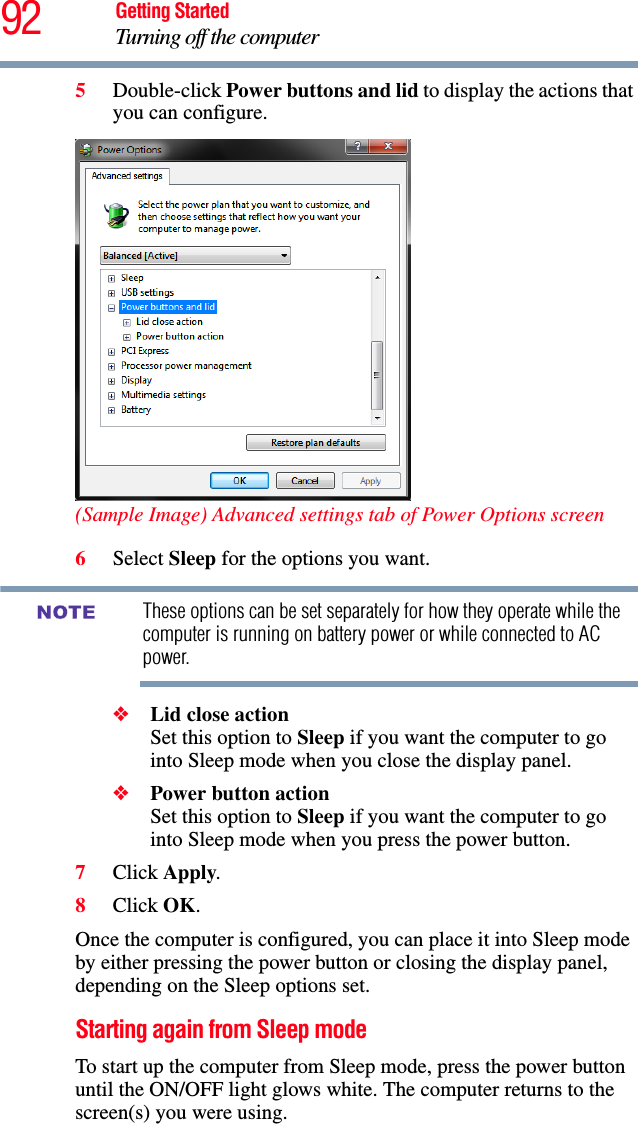 92 Getting StartedTurning off the computer5Double-click Power buttons and lid to display the actions that you can configure.(Sample Image) Advanced settings tab of Power Options screen6Select Sleep for the options you want.These options can be set separately for how they operate while the computer is running on battery power or while connected to AC power.❖Lid close action Set this option to Sleep if you want the computer to go into Sleep mode when you close the display panel. ❖Power button action Set this option to Sleep if you want the computer to go into Sleep mode when you press the power button. 7Click Apply.8Click OK.Once the computer is configured, you can place it into Sleep mode by either pressing the power button or closing the display panel, depending on the Sleep options set.Starting again from Sleep modeTo start up the computer from Sleep mode, press the power button until the ON/OFF light glows white. The computer returns to the screen(s) you were using.NOTE