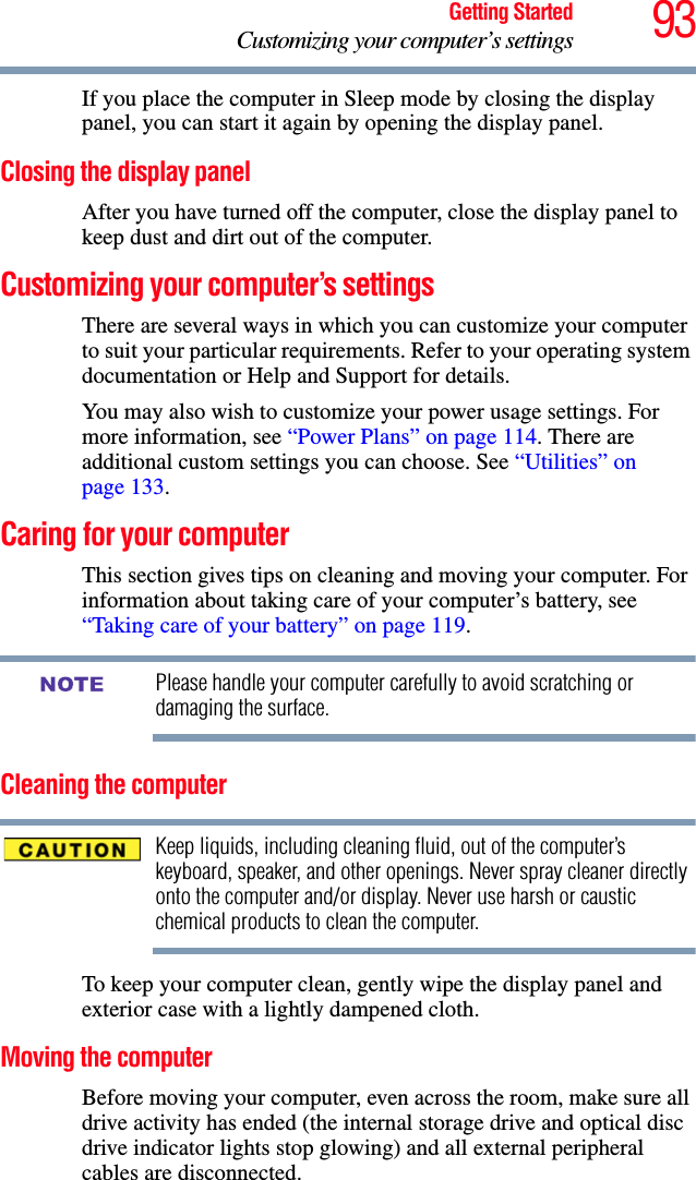 93Getting StartedCustomizing your computer’s settingsIf you place the computer in Sleep mode by closing the display panel, you can start it again by opening the display panel.Closing the display panelAfter you have turned off the computer, close the display panel to keep dust and dirt out of the computer. Customizing your computer’s settingsThere are several ways in which you can customize your computer to suit your particular requirements. Refer to your operating system documentation or Help and Support for details.You may also wish to customize your power usage settings. For more information, see “Power Plans” on page 114. There are additional custom settings you can choose. See “Utilities” on page 133.Caring for your computerThis section gives tips on cleaning and moving your computer. For information about taking care of your computer’s battery, see “Taking care of your battery” on page 119.Please handle your computer carefully to avoid scratching or damaging the surface.Cleaning the computerKeep liquids, including cleaning fluid, out of the computer’s keyboard, speaker, and other openings. Never spray cleaner directly onto the computer and/or display. Never use harsh or caustic chemical products to clean the computer.To keep your computer clean, gently wipe the display panel and exterior case with a lightly dampened cloth.Moving the computerBefore moving your computer, even across the room, make sure all drive activity has ended (the internal storage drive and optical disc drive indicator lights stop glowing) and all external peripheral cables are disconnected.NOTE