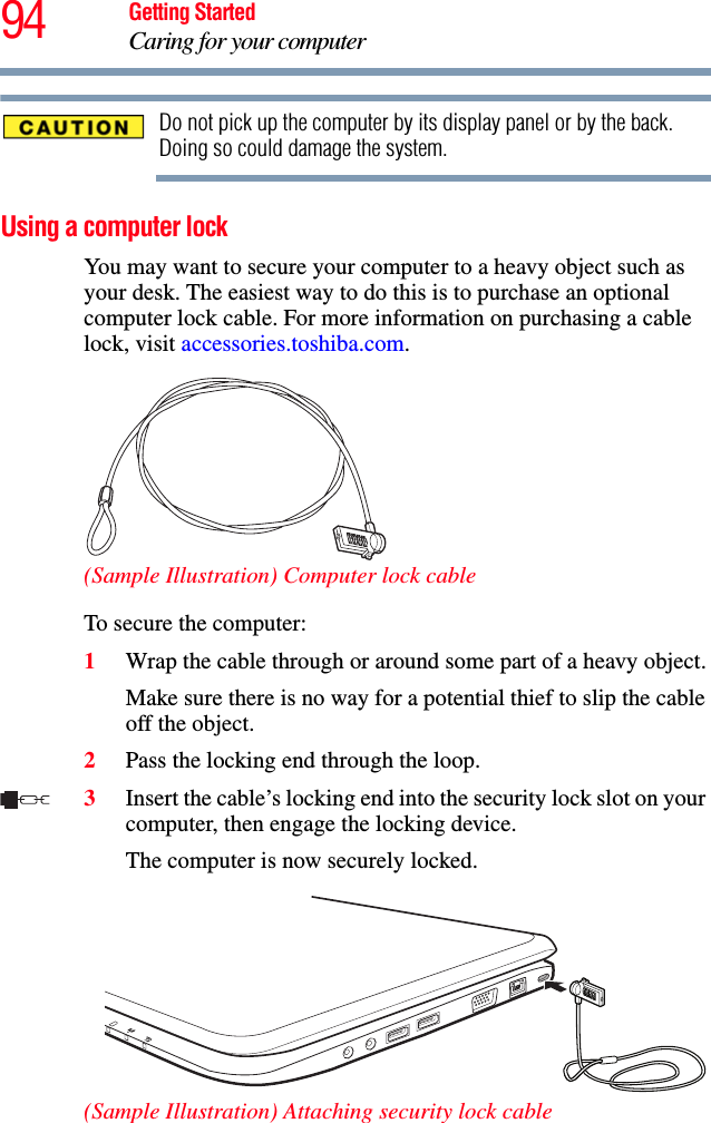 94 Getting StartedCaring for your computerDo not pick up the computer by its display panel or by the back. Doing so could damage the system.Using a computer lockYou may want to secure your computer to a heavy object such as your desk. The easiest way to do this is to purchase an optional computer lock cable. For more information on purchasing a cable lock, visit accessories.toshiba.com.(Sample Illustration) Computer lock cableTo secure the computer:1Wrap the cable through or around some part of a heavy object.Make sure there is no way for a potential thief to slip the cable off the object.2Pass the locking end through the loop.3Insert the cable’s locking end into the security lock slot on your computer, then engage the locking device.The computer is now securely locked.(Sample Illustration) Attaching security lock cable